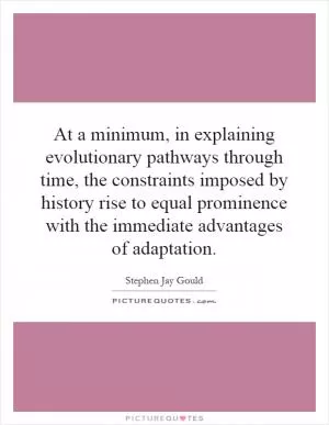 At a minimum, in explaining evolutionary pathways through time, the constraints imposed by history rise to equal prominence with the immediate advantages of adaptation Picture Quote #1