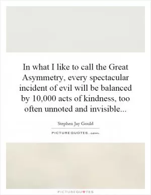 In what I like to call the Great Asymmetry, every spectacular incident of evil will be balanced by 10,000 acts of kindness, too often unnoted and invisible Picture Quote #1