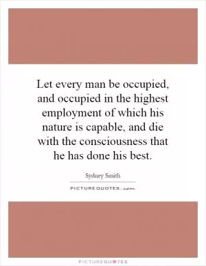 Let every man be occupied, and occupied in the highest employment of which his nature is capable, and die with the consciousness that he has done his best Picture Quote #1