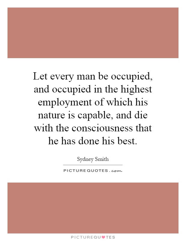 Let every man be occupied, and occupied in the highest employment of which his nature is capable, and die with the consciousness that he has done his best Picture Quote #1