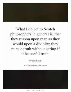 What I object to Scotch philosophers in general is, that they reason upon man as they would upon a divinity; they pursue truth without caring if it be useful truth Picture Quote #1