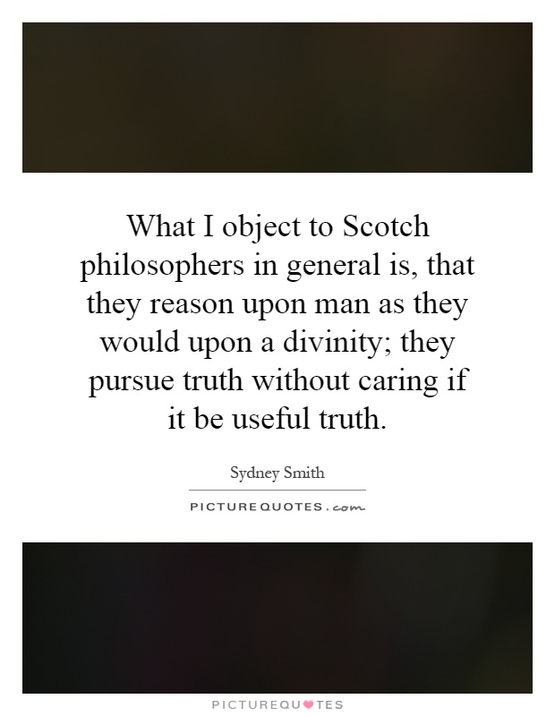 What I object to Scotch philosophers in general is, that they reason upon man as they would upon a divinity; they pursue truth without caring if it be useful truth Picture Quote #1