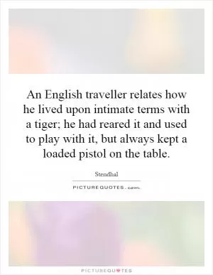 An English traveller relates how he lived upon intimate terms with a tiger; he had reared it and used to play with it, but always kept a loaded pistol on the table Picture Quote #1