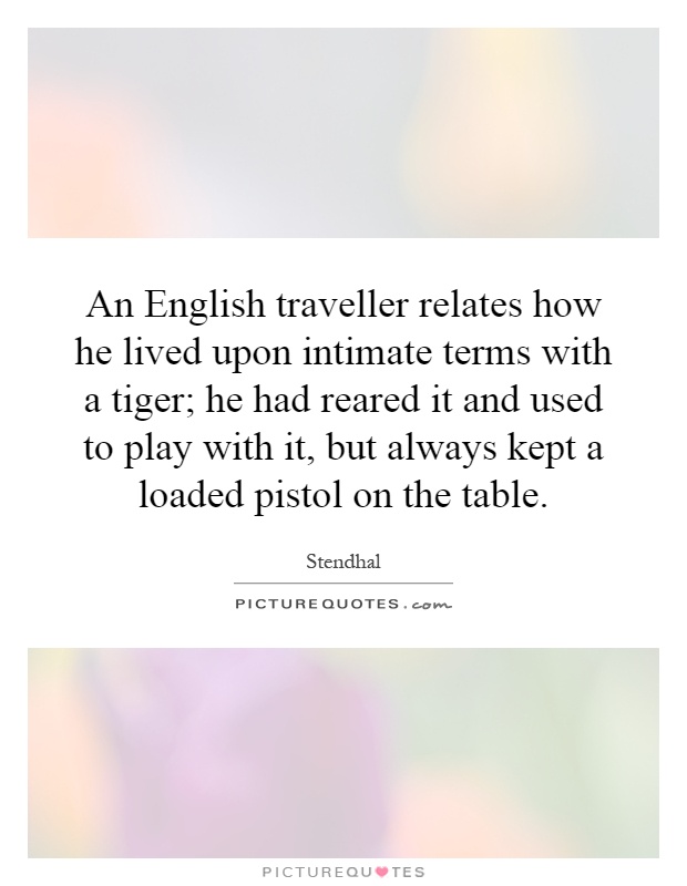 An English traveller relates how he lived upon intimate terms with a tiger; he had reared it and used to play with it, but always kept a loaded pistol on the table Picture Quote #1