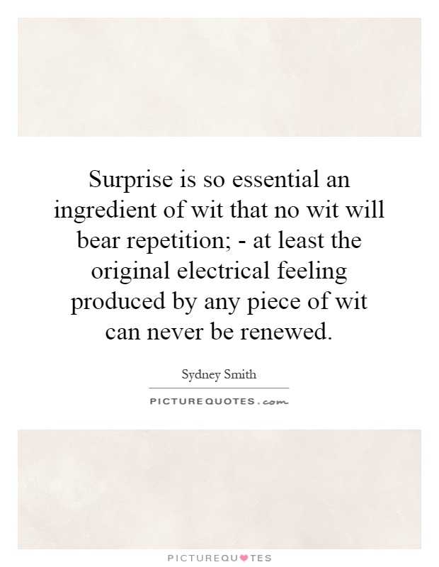 Surprise is so essential an ingredient of wit that no wit will bear repetition; - at least the original electrical feeling produced by any piece of wit can never be renewed Picture Quote #1