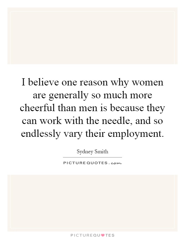 I believe one reason why women are generally so much more cheerful than men is because they can work with the needle, and so endlessly vary their employment Picture Quote #1