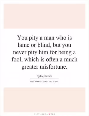 You pity a man who is lame or blind, but you never pity him for being a fool, which is often a much greater misfortune Picture Quote #1