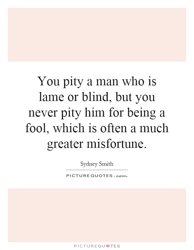 You pity a man who is lame or blind, but you never pity him for being a fool, which is often a much greater misfortune Picture Quote #1