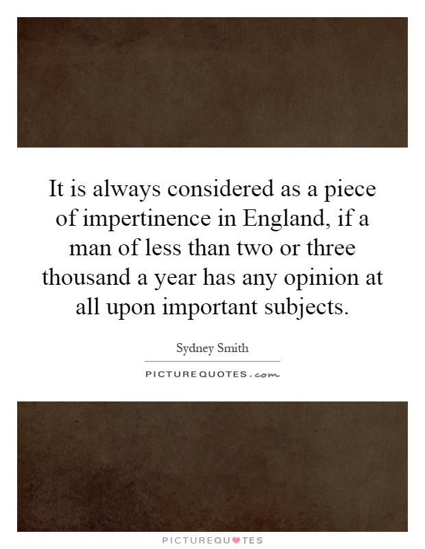 It is always considered as a piece of impertinence in England, if a man of less than two or three thousand a year has any opinion at all upon important subjects Picture Quote #1