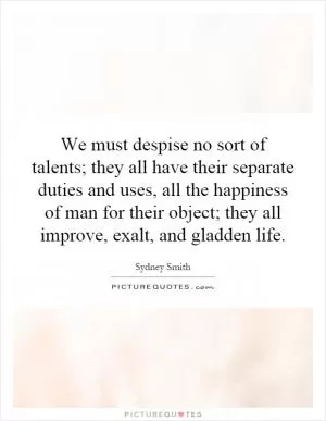 We must despise no sort of talents; they all have their separate duties and uses, all the happiness of man for their object; they all improve, exalt, and gladden life Picture Quote #1