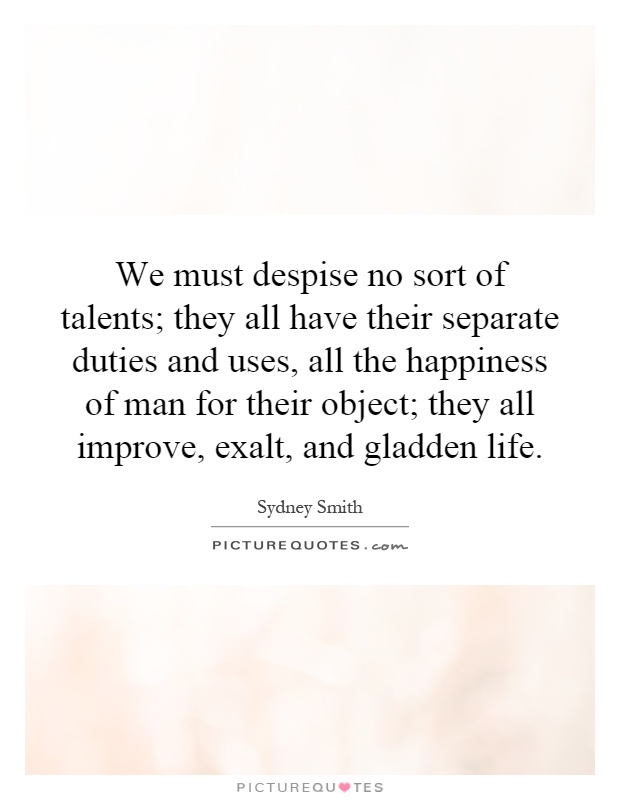 We must despise no sort of talents; they all have their separate duties and uses, all the happiness of man for their object; they all improve, exalt, and gladden life Picture Quote #1