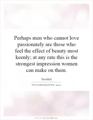 Perhaps men who cannot love passionately are those who feel the effect of beauty most keenly; at any rate this is the strongest impression women can make on them Picture Quote #1