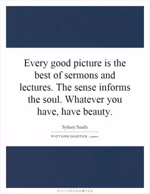 Every good picture is the best of sermons and lectures. The sense informs the soul. Whatever you have, have beauty Picture Quote #1