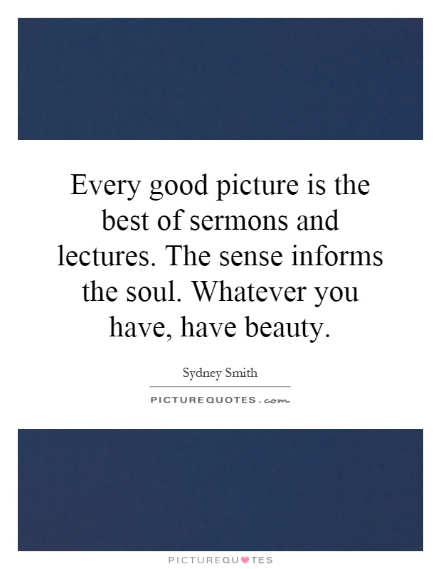 Every good picture is the best of sermons and lectures. The sense informs the soul. Whatever you have, have beauty Picture Quote #1