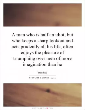A man who is half an idiot, but who keeps a sharp lookout and acts prudently all his life, often enjoys the pleasure of triumphing over men of more imagination than he Picture Quote #1
