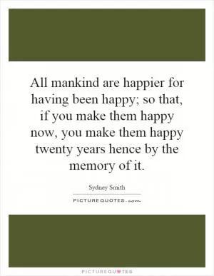 All mankind are happier for having been happy; so that, if you make them happy now, you make them happy twenty years hence by the memory of it Picture Quote #1