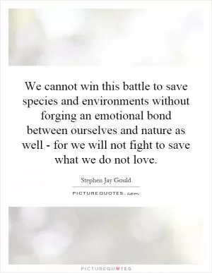 We cannot win this battle to save species and environments without forging an emotional bond between ourselves and nature as well - for we will not fight to save what we do not love Picture Quote #1