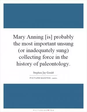 Mary Anning [is] probably the most important unsung (or inadequately sung) collecting force in the history of paleontology Picture Quote #1