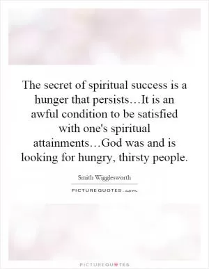 The secret of spiritual success is a hunger that persists…It is an awful condition to be satisfied with one's spiritual attainments…God was and is looking for hungry, thirsty people Picture Quote #1