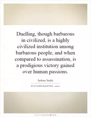Duelling, though barbarous in civilized, is a highly civilized institution among barbarous people, and when compared to assassination, is a prodigious victory gained over human passions Picture Quote #1