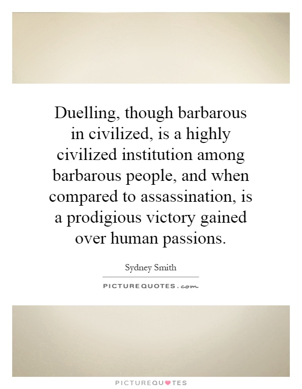 Duelling, though barbarous in civilized, is a highly civilized institution among barbarous people, and when compared to assassination, is a prodigious victory gained over human passions Picture Quote #1
