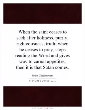 When the saint ceases to seek after holiness, purity, righteousness, truth; when he ceases to pray, stops reading the Word and gives way to carnal appetites, then it is that Satan comes Picture Quote #1