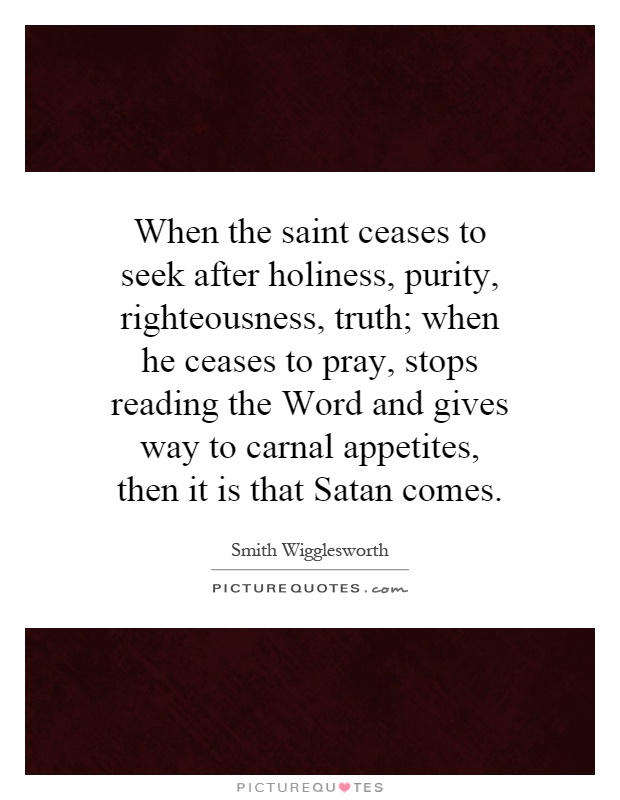 When the saint ceases to seek after holiness, purity, righteousness, truth; when he ceases to pray, stops reading the Word and gives way to carnal appetites, then it is that Satan comes Picture Quote #1