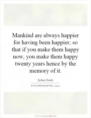 Mankind are always happier for having been happier; so that if you make them happy now, you make them happy twenty years hence by the memory of it Picture Quote #1