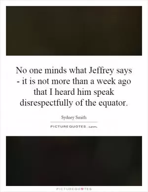No one minds what Jeffrey says - it is not more than a week ago that I heard him speak disrespectfully of the equator Picture Quote #1