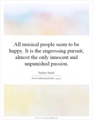 All musical people seem to be happy. It is the engrossing pursuit, almost the only innocent and unpunished passion Picture Quote #1