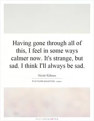 Having gone through all of this, I feel in some ways calmer now. It's strange, but sad. I think I'll always be sad Picture Quote #1