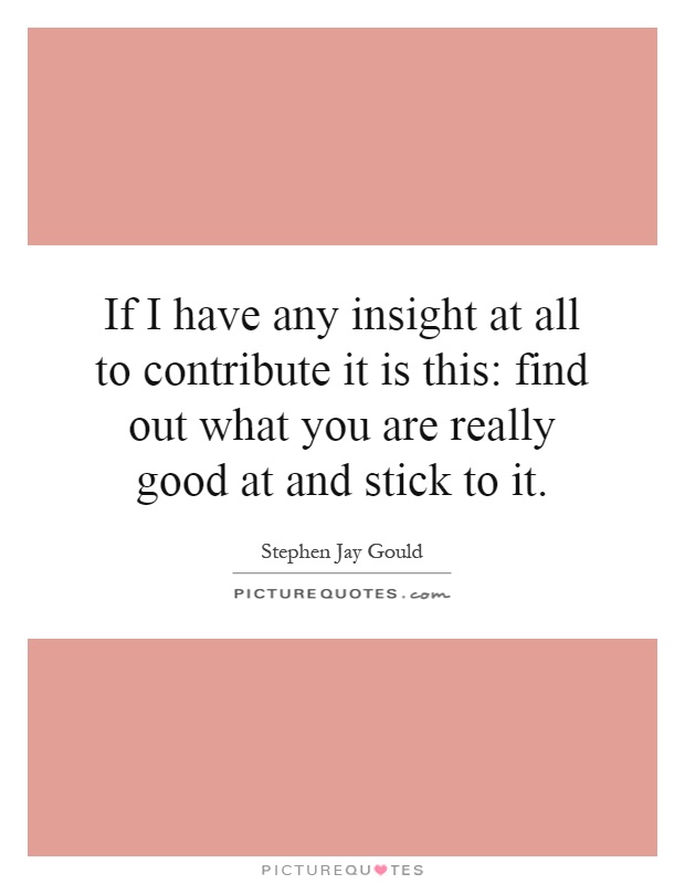 If I have any insight at all to contribute it is this: find out what you are really good at and stick to it Picture Quote #1