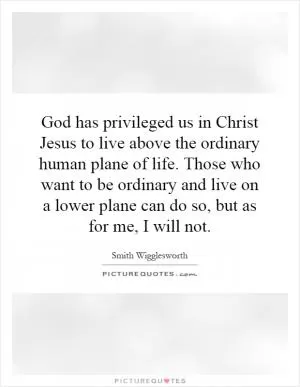 God has privileged us in Christ Jesus to live above the ordinary human plane of life. Those who want to be ordinary and live on a lower plane can do so, but as for me, I will not Picture Quote #1