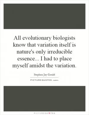 All evolutionary biologists know that variation itself is nature's only irreducible essence... I had to place myself amidst the variation Picture Quote #1