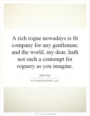 A rich rogue nowadays is fit company for any gentleman; and the world, my dear, hath not such a contempt for roguery as you imagine Picture Quote #1