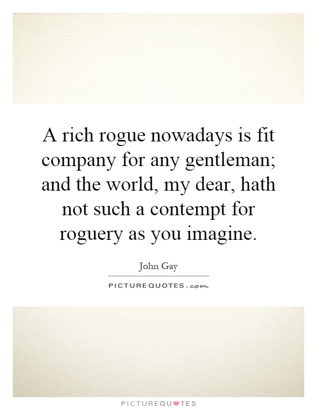 A rich rogue nowadays is fit company for any gentleman; and the world, my dear, hath not such a contempt for roguery as you imagine Picture Quote #1