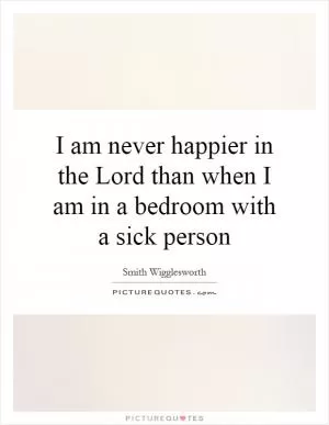 I am never happier in the Lord than when I am in a bedroom with a sick person Picture Quote #1