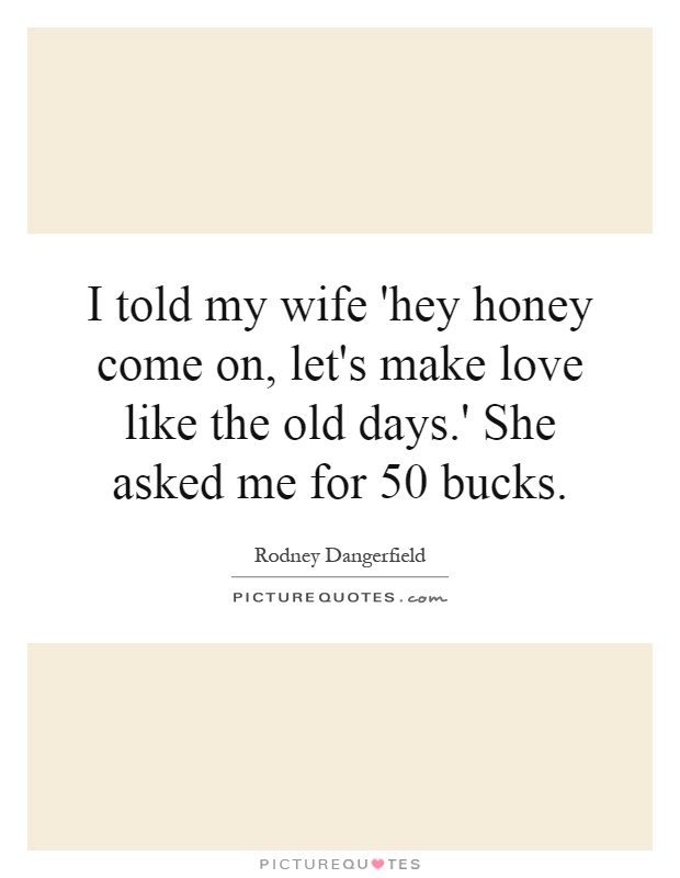 I told my wife 'hey honey come on, let's make love like the old days.' She asked me for 50 bucks Picture Quote #1