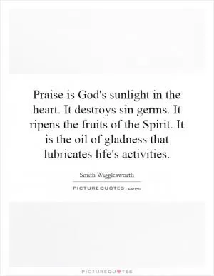 Praise is God's sunlight in the heart. It destroys sin germs. It ripens the fruits of the Spirit. It is the oil of gladness that lubricates life's activities Picture Quote #1