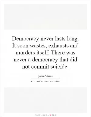 Democracy never lasts long. It soon wastes, exhausts and murders itself. There was never a democracy that did not commit suicide Picture Quote #1