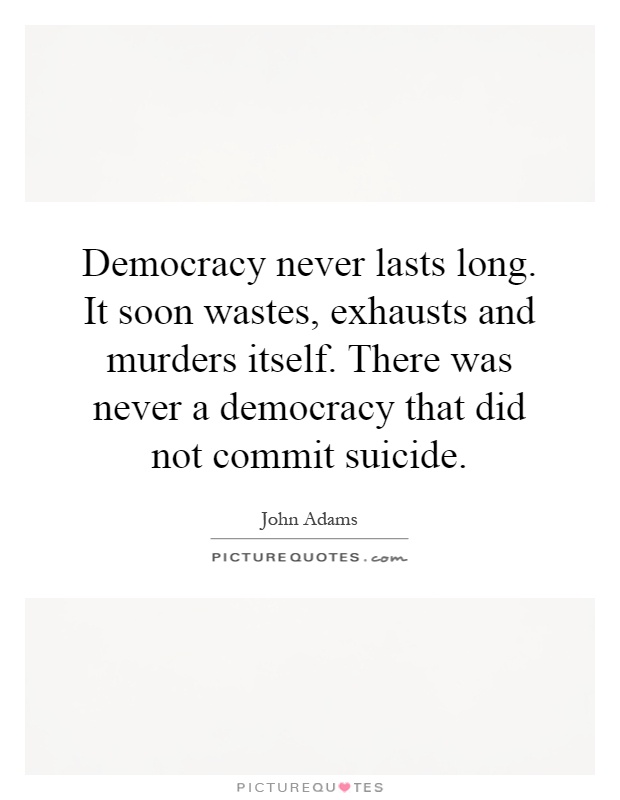Democracy never lasts long. It soon wastes, exhausts and murders itself. There was never a democracy that did not commit suicide Picture Quote #1