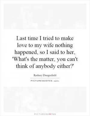 Last time I tried to make love to my wife nothing happened, so I said to her, 'What's the matter, you can't think of anybody either?' Picture Quote #1