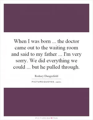 When I was born... the doctor came out to the waiting room and said to my father... I'm very sorry. We did everything we could... but he pulled through Picture Quote #1