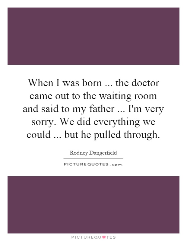 When I was born... the doctor came out to the waiting room and said to my father... I'm very sorry. We did everything we could... but he pulled through Picture Quote #1