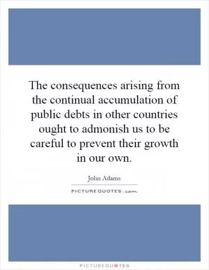 The consequences arising from the continual accumulation of public debts in other countries ought to admonish us to be careful to prevent their growth in our own Picture Quote #1