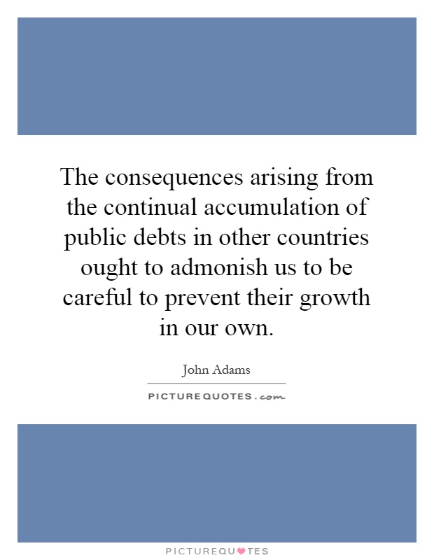 The consequences arising from the continual accumulation of public debts in other countries ought to admonish us to be careful to prevent their growth in our own Picture Quote #1