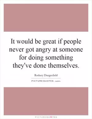 It would be great if people never got angry at someone for doing something they've done themselves Picture Quote #1