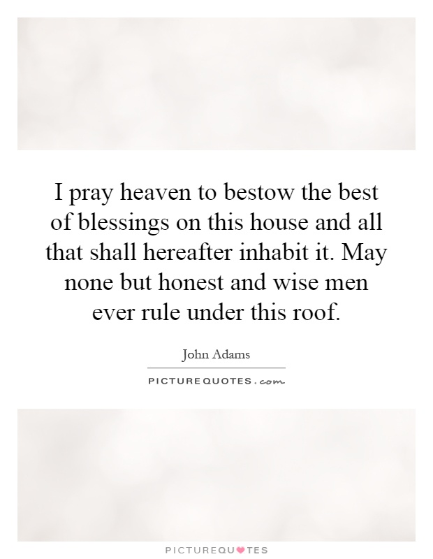 I pray heaven to bestow the best of blessings on this house and all that shall hereafter inhabit it. May none but honest and wise men ever rule under this roof Picture Quote #1