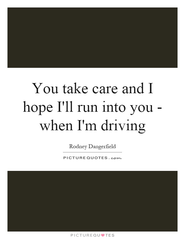 You take care and I hope I'll run into you - when I'm driving Picture Quote #1