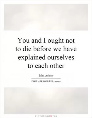 You and I ought not to die before we have explained ourselves to each other Picture Quote #1